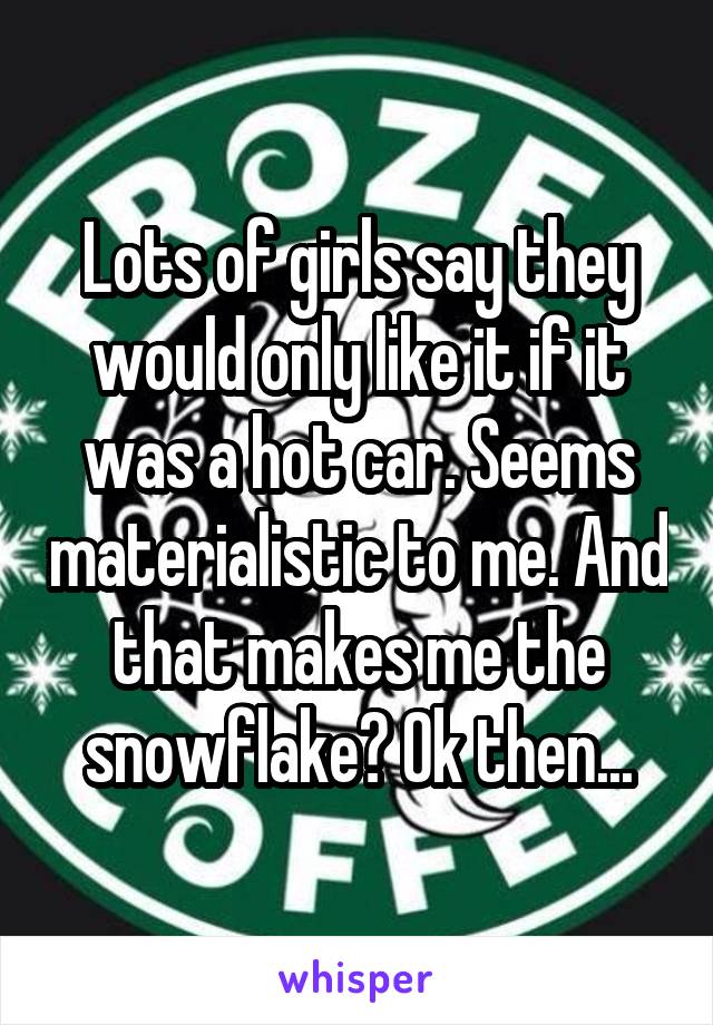 Lots of girls say they would only like it if it was a hot car. Seems materialistic to me. And that makes me the snowflake? Ok then...