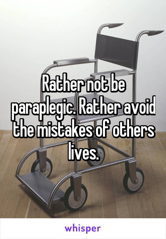 Rather not be paraplegic. Rather avoid the mistakes of others lives.