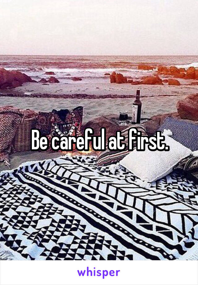 Be careful at first.