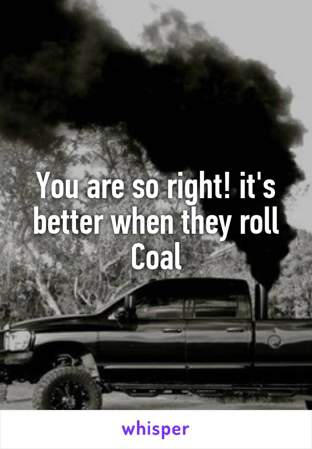 You are so right! it's better when they roll Coal