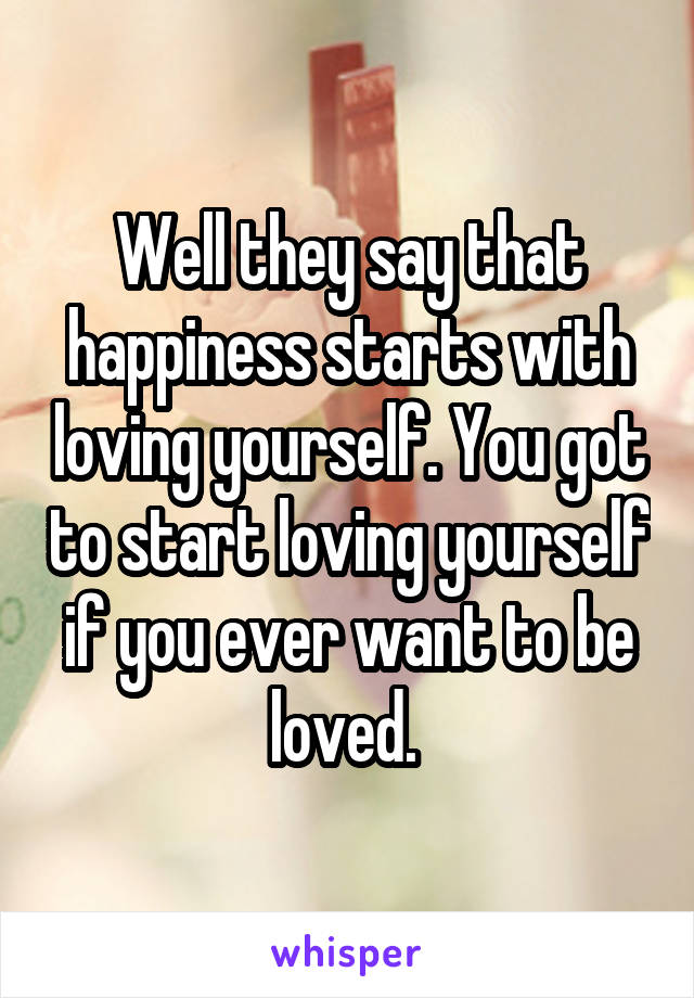 Well they say that happiness starts with loving yourself. You got to start loving yourself if you ever want to be loved. 