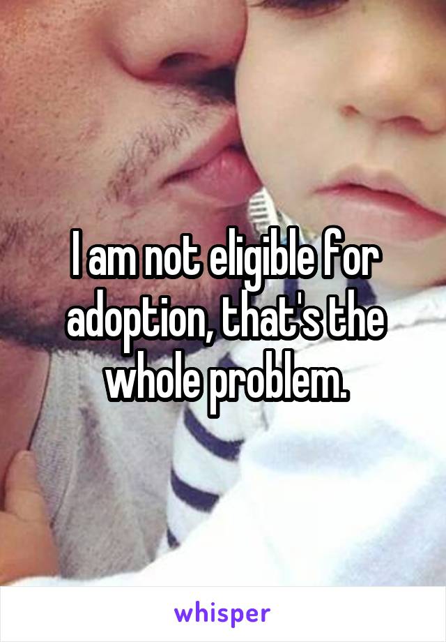 I am not eligible for adoption, that's the whole problem.