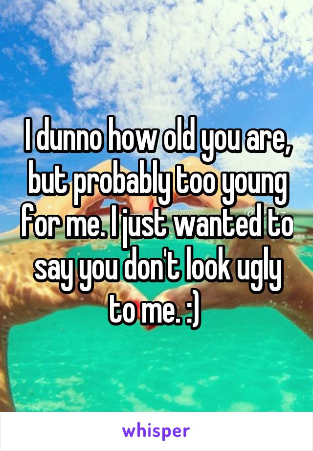 I dunno how old you are, but probably too young for me. I just wanted to say you don't look ugly to me. :) 
