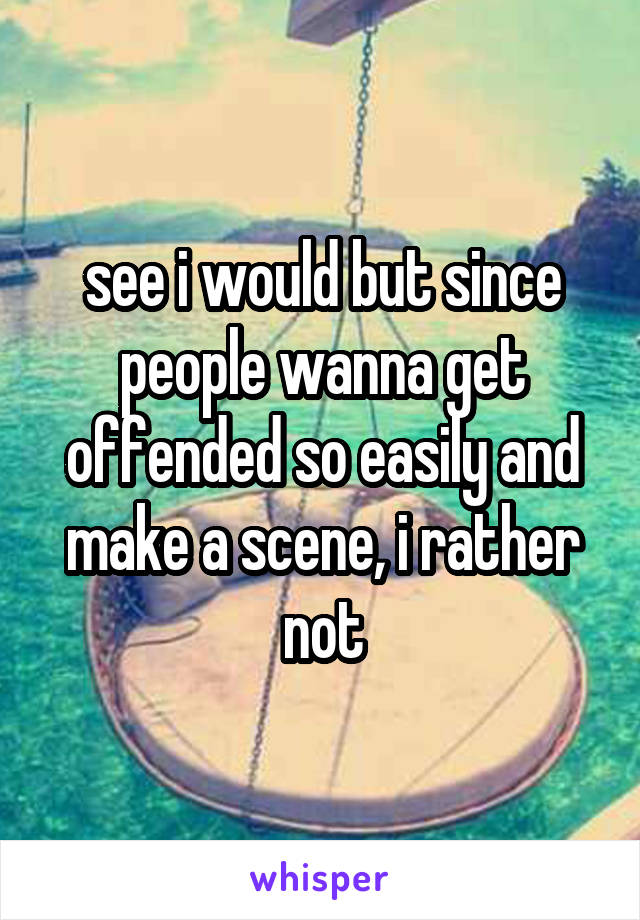 see i would but since people wanna get offended so easily and make a scene, i rather not
