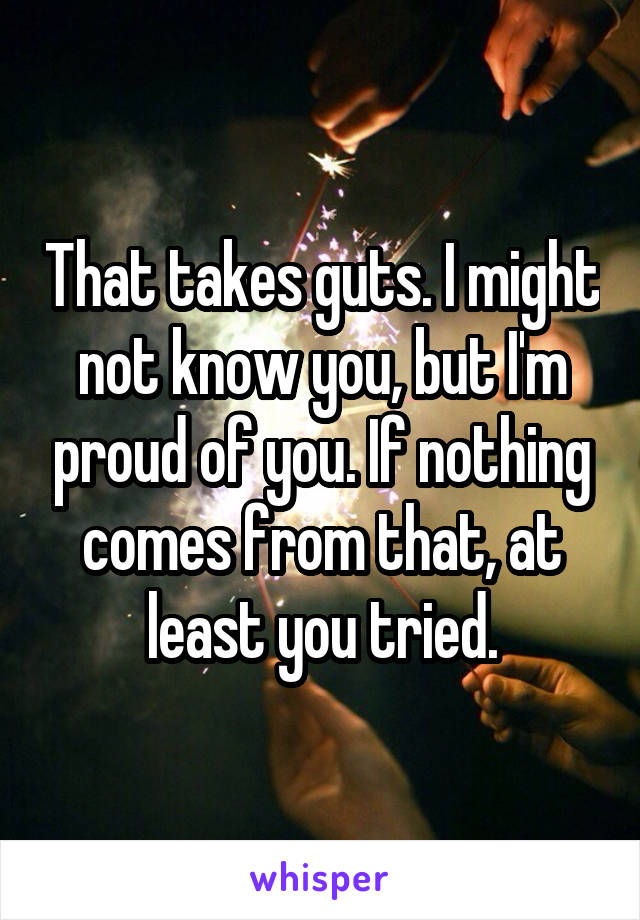 That takes guts. I might not know you, but I'm proud of you. If nothing comes from that, at least you tried.