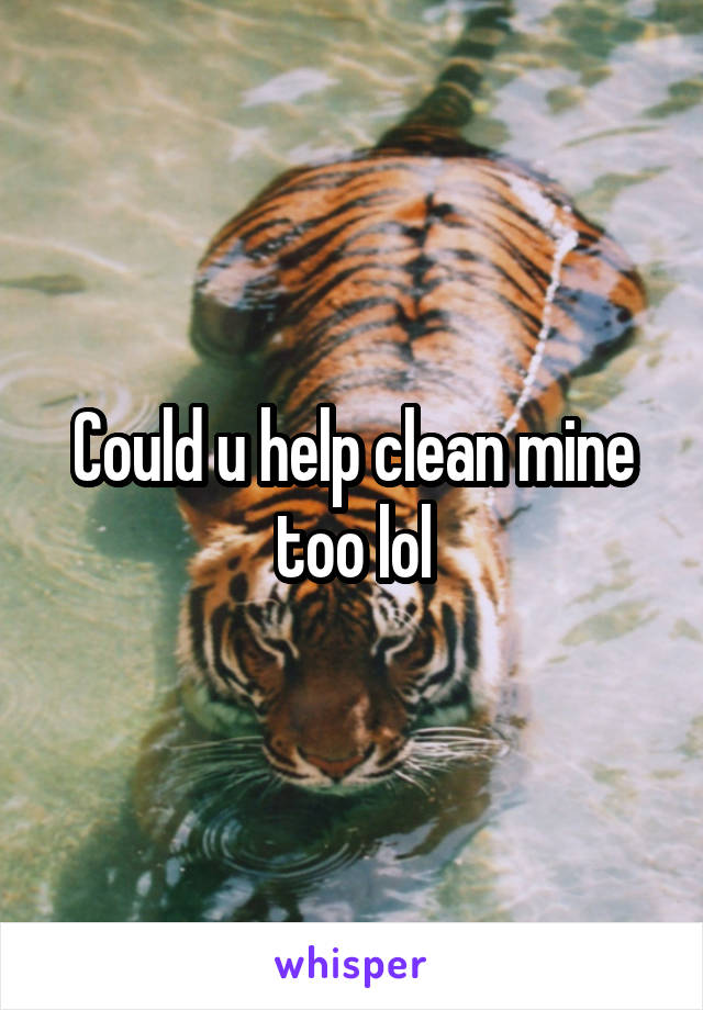 Could u help clean mine too lol