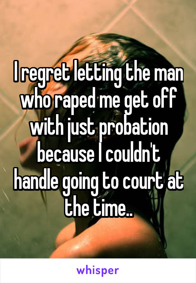 I regret letting the man who raped me get off with just probation because I couldn't handle going to court at the time..