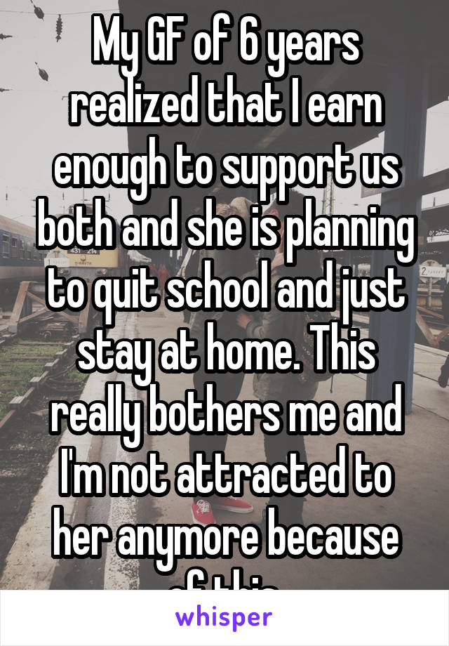 My GF of 6 years realized that I earn enough to support us both and she is planning to quit school and just stay at home. This really bothers me and I'm not attracted to her anymore because of this.