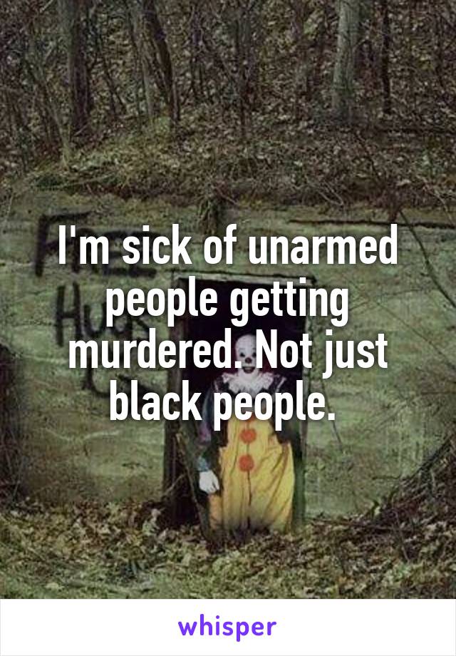 I'm sick of unarmed people getting murdered. Not just black people. 