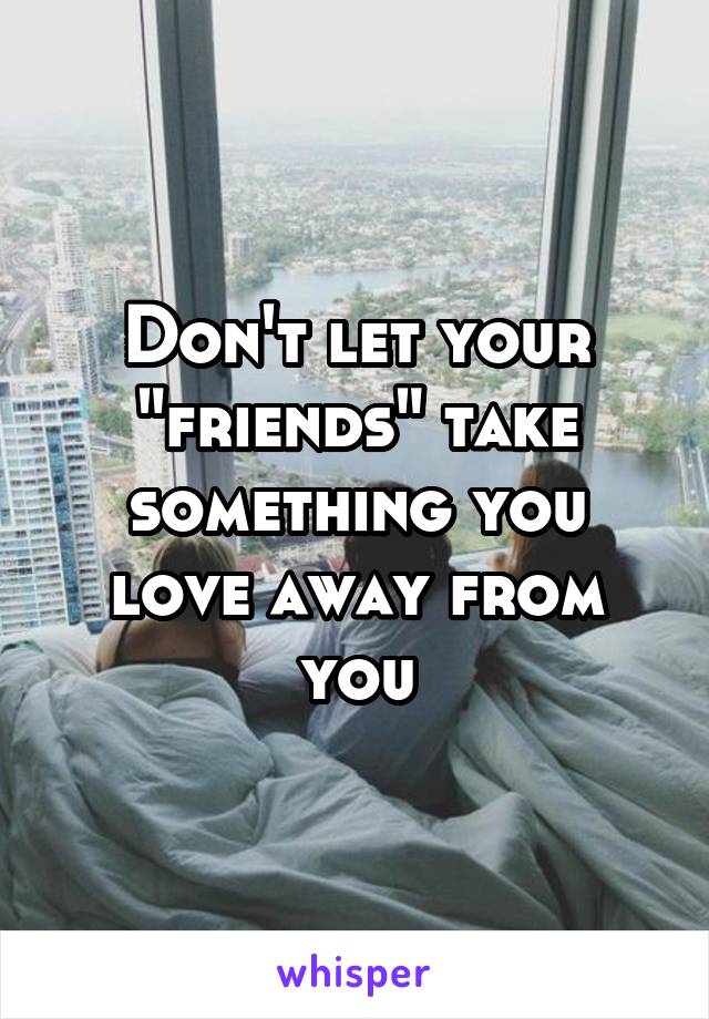Don't let your "friends" take something you love away from you