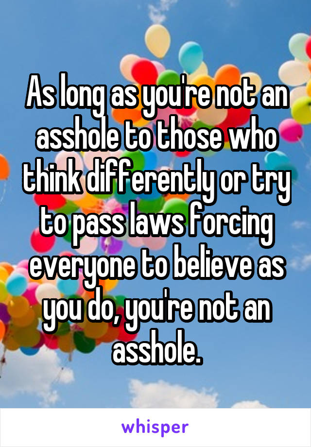 As long as you're not an asshole to those who think differently or try to pass laws forcing everyone to believe as you do, you're not an asshole.