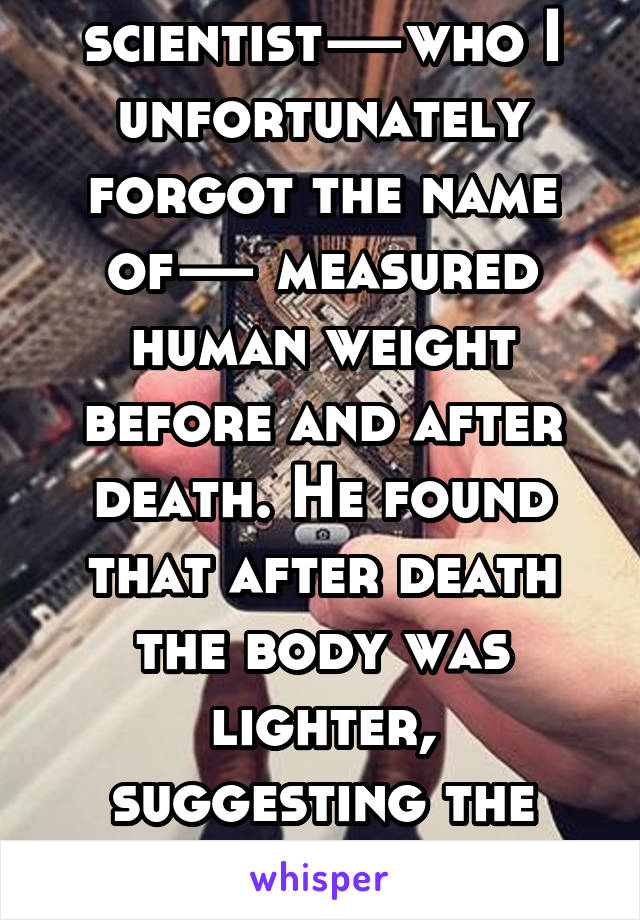 Some scientist—who I unfortunately forgot the name of— measured human weight before and after death. He found that after death the body was lighter, suggesting the former presence of a soul.