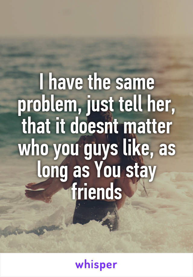 I have the same problem, just tell her, that it doesnt matter who you guys like, as long as You stay friends