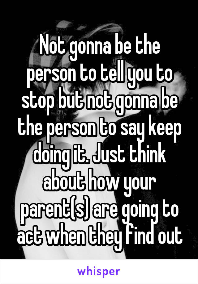 Not gonna be the person to tell you to stop but not gonna be the person to say keep doing it. Just think about how your parent(s) are going to act when they find out