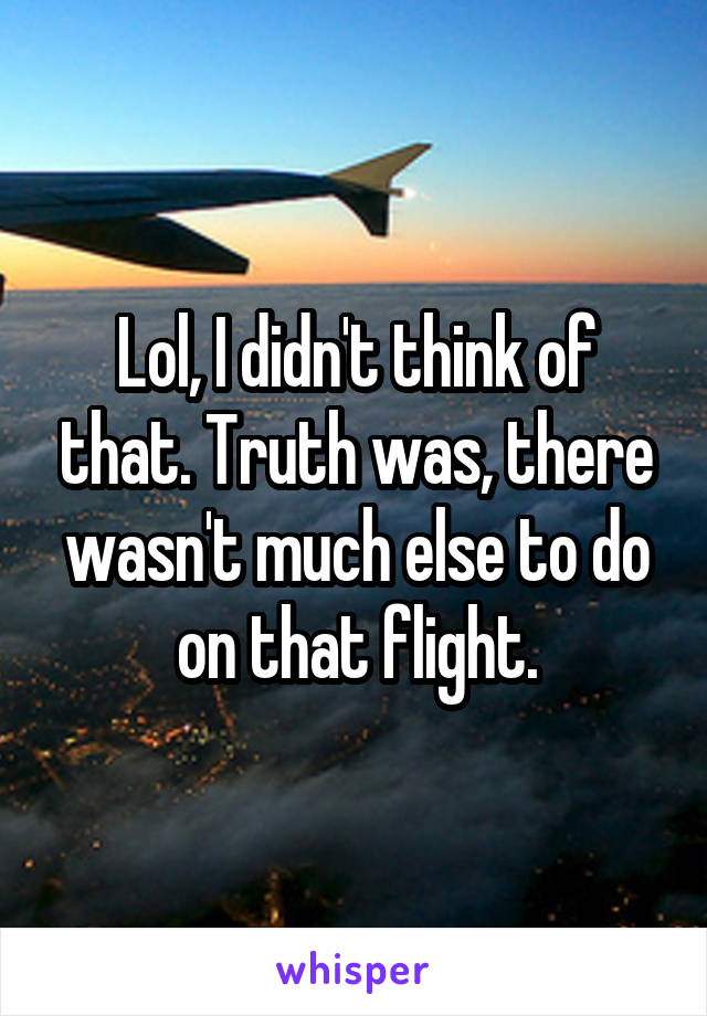 Lol, I didn't think of that. Truth was, there wasn't much else to do on that flight.
