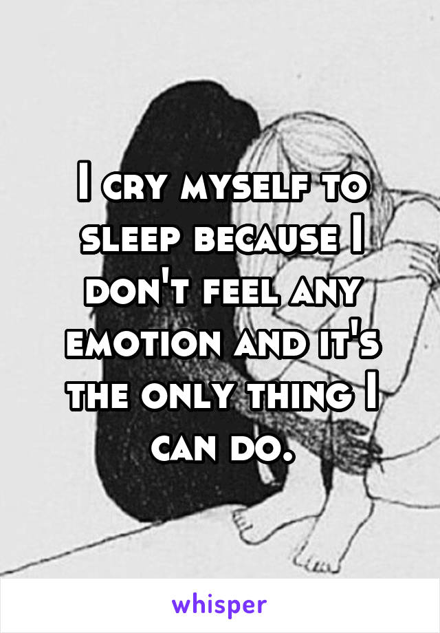 I cry myself to sleep because I don't feel any emotion and it's the only thing I can do.