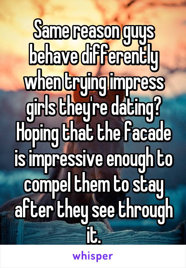 Same reason guys behave differently when trying impress girls they're dating? Hoping that the facade is impressive enough to compel them to stay after they see through it.