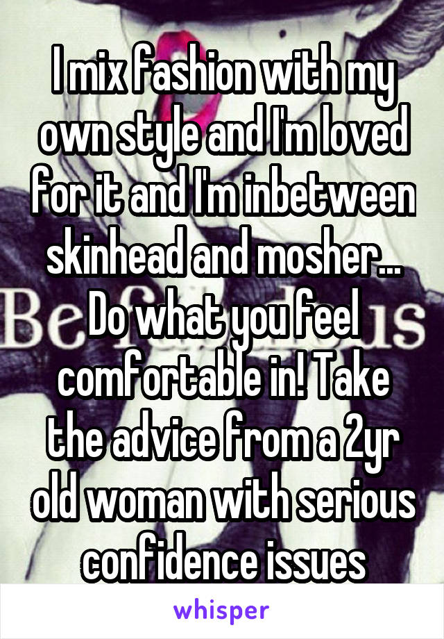 I mix fashion with my own style and I'm loved for it and I'm inbetween skinhead and mosher... Do what you feel comfortable in! Take the advice from a 2yr old woman with serious confidence issues