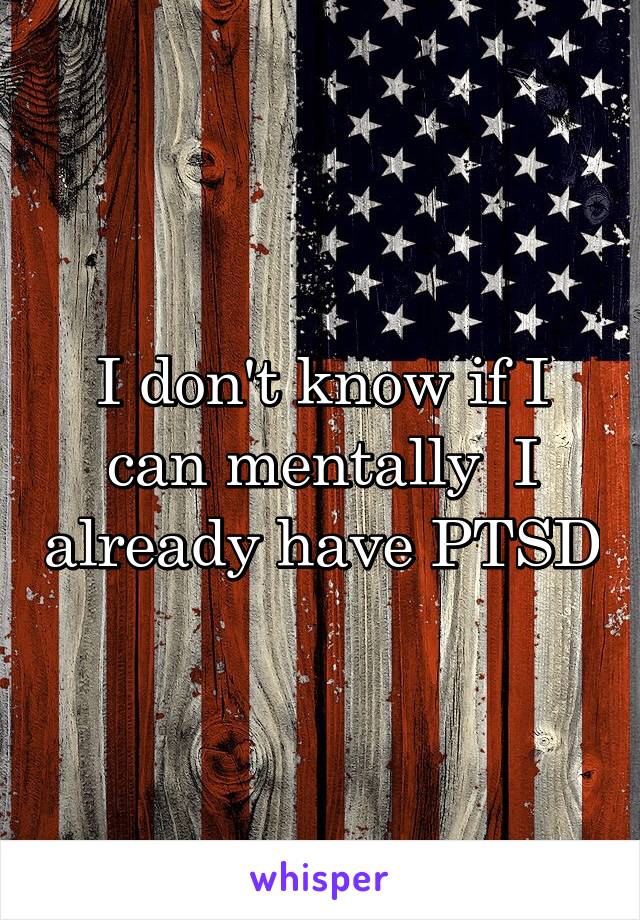 I don't know if I can mentally  I already have PTSD