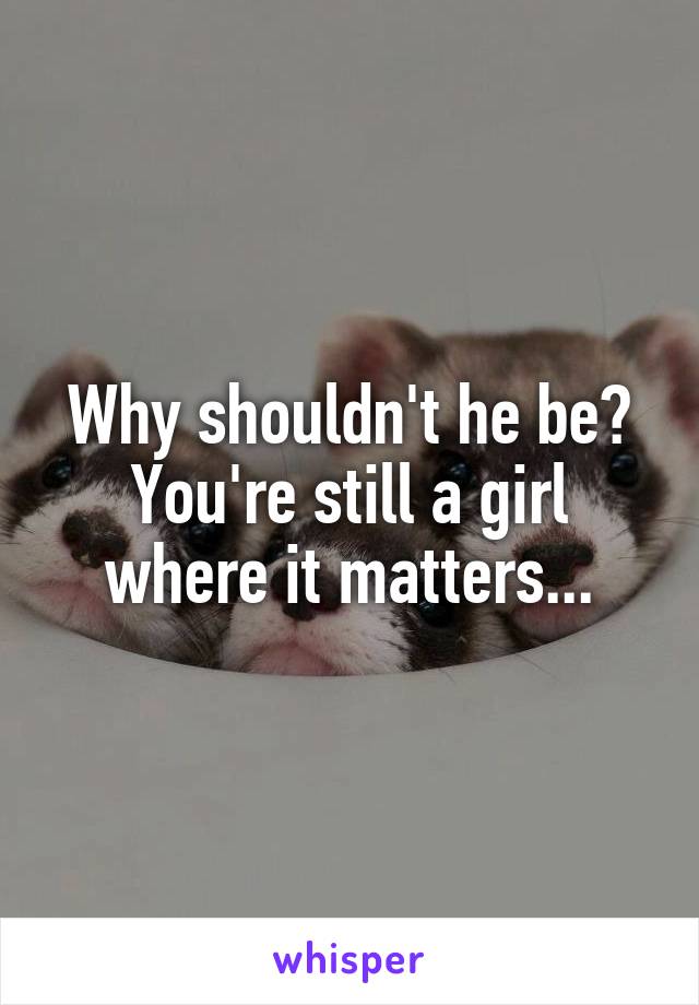 Why shouldn't he be? You're still a girl where it matters...