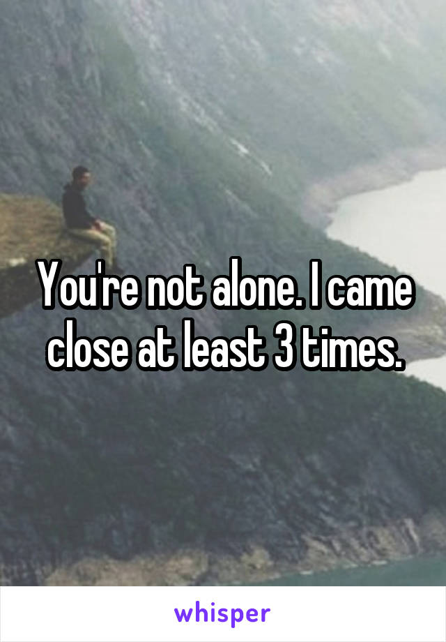 You're not alone. I came close at least 3 times.