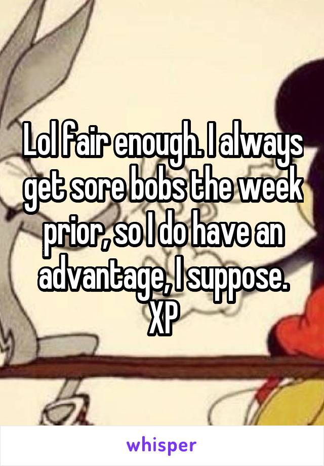 Lol fair enough. I always get sore bobs the week prior, so I do have an advantage, I suppose. XP