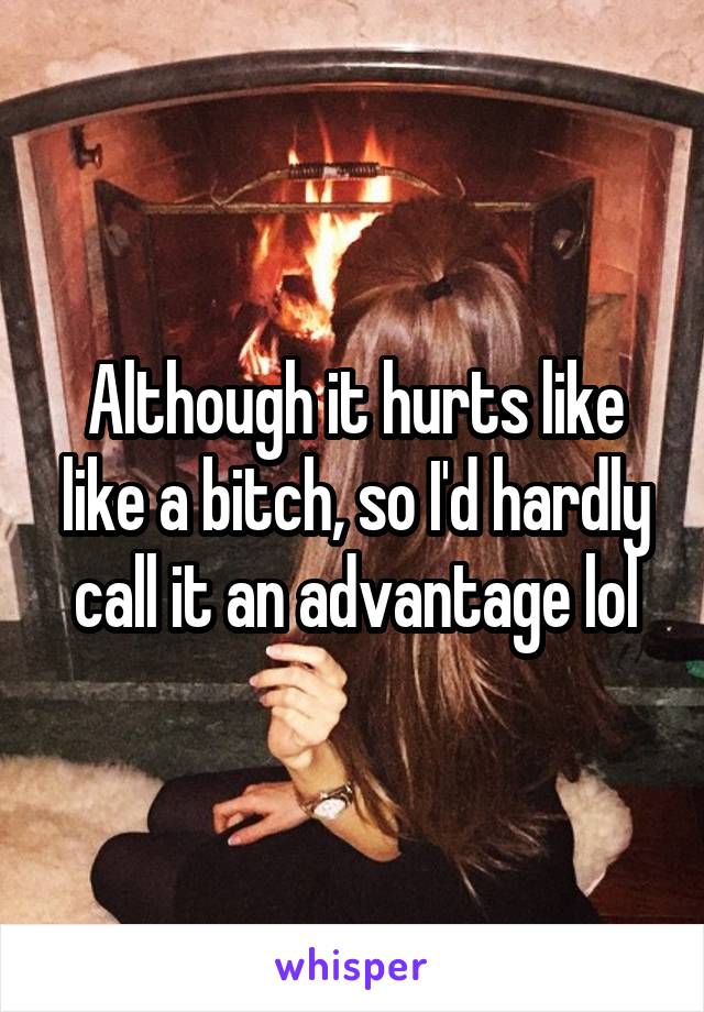 Although it hurts like like a bitch, so I'd hardly call it an advantage lol