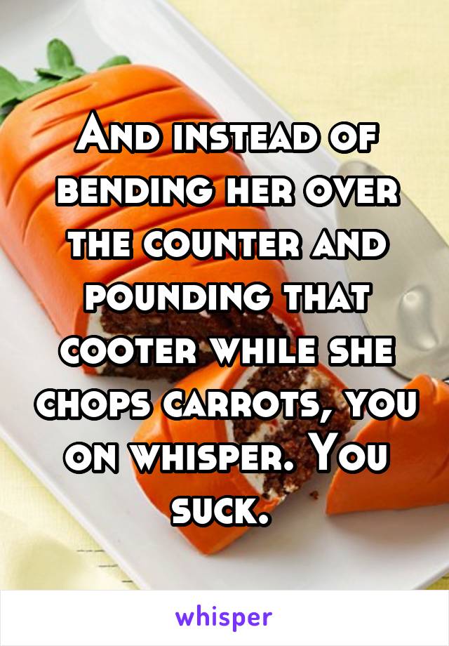 And instead of bending her over the counter and pounding that cooter while she chops carrots, you on whisper. You suck. 