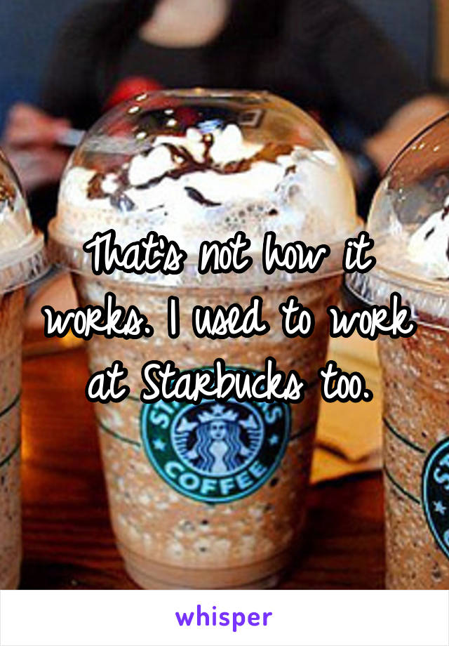 That's not how it works. I used to work at Starbucks too.