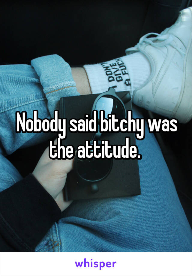 Nobody said bitchy was the attitude. 