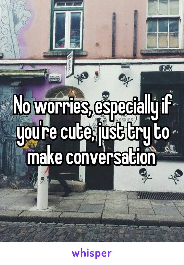 No worries, especially if you're cute, just try to make conversation 