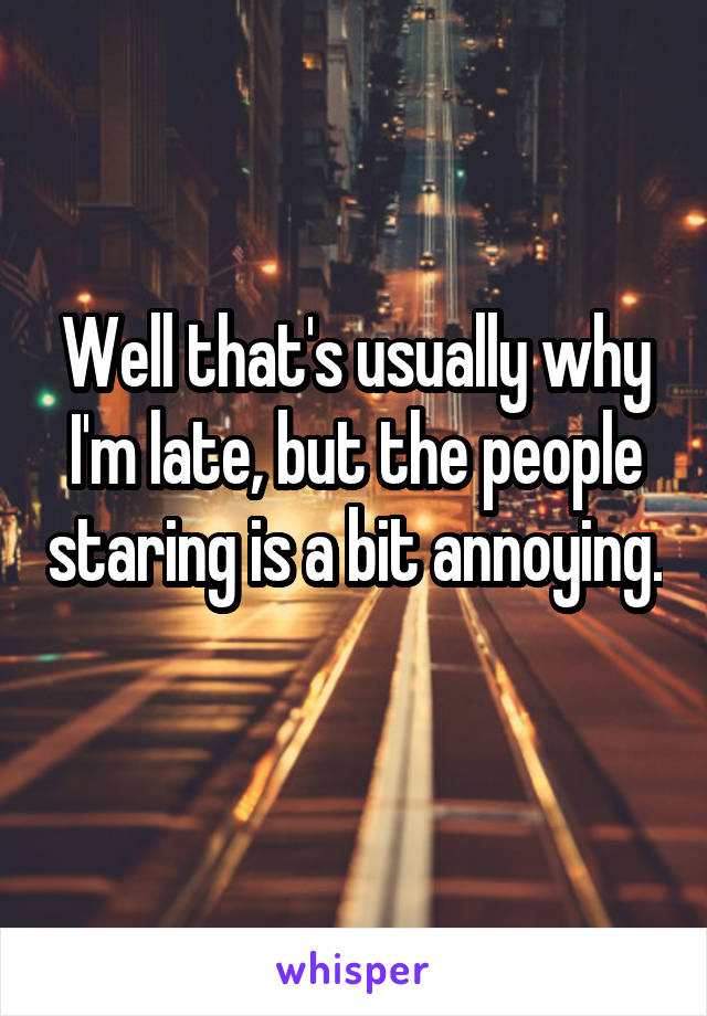 Well that's usually why I'm late, but the people staring is a bit annoying. 