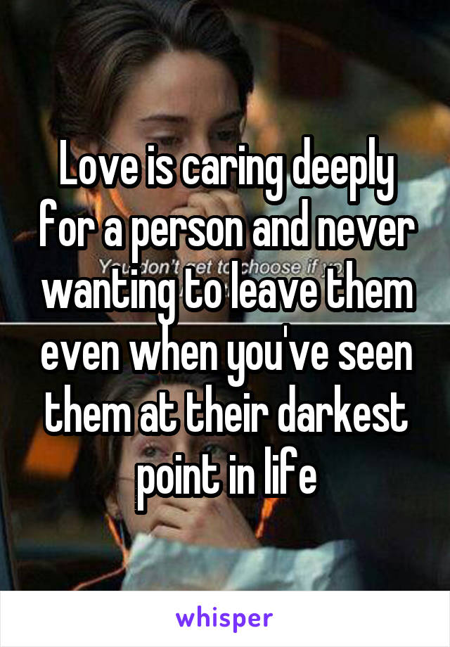 Love is caring deeply for a person and never wanting to leave them even when you've seen them at their darkest point in life