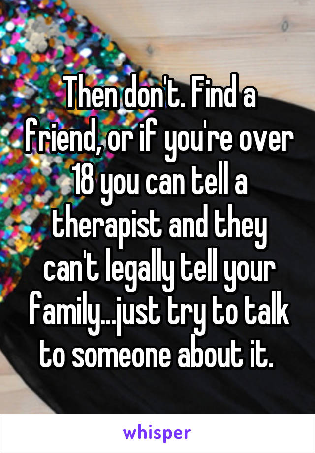 Then don't. Find a friend, or if you're over 18 you can tell a therapist and they can't legally tell your family...just try to talk to someone about it. 