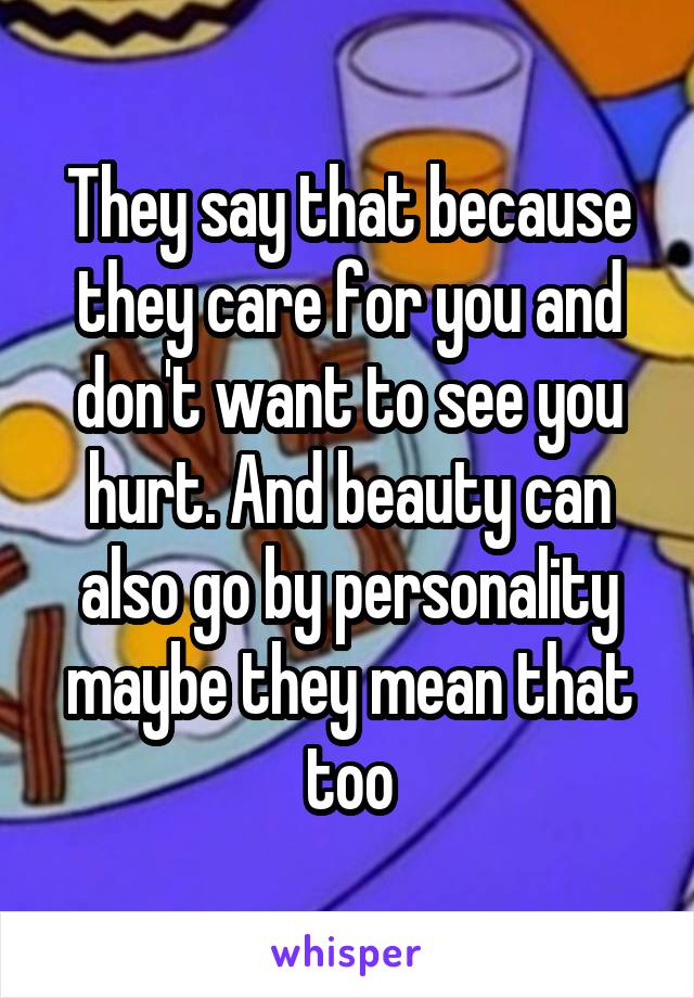 They say that because they care for you and don't want to see you hurt. And beauty can also go by personality maybe they mean that too