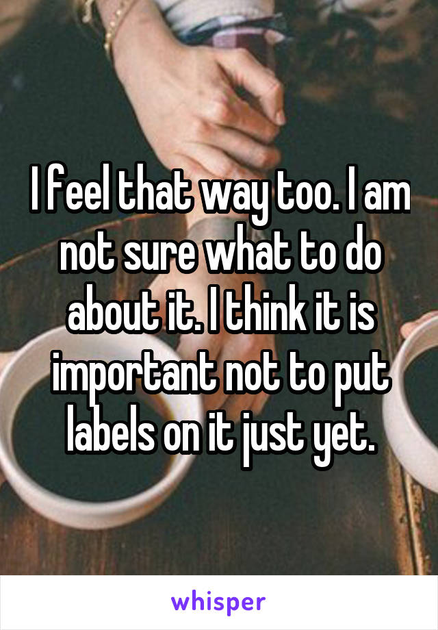 I feel that way too. I am not sure what to do about it. I think it is important not to put labels on it just yet.