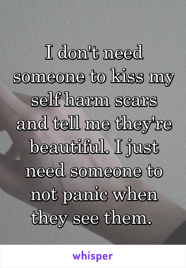 I don't need someone to kiss my self harm scars and tell me they're beautiful. I just need someone to not panic when they see them. 