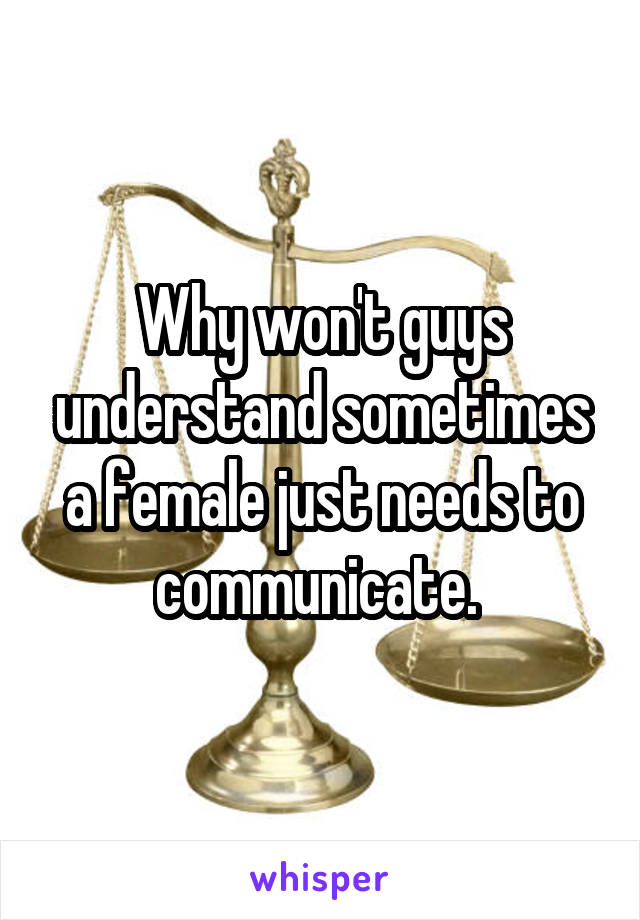 Why won't guys understand sometimes a female just needs to communicate. 