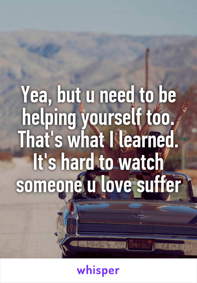 Yea, but u need to be helping yourself too. That's what I learned. It's hard to watch someone u love suffer