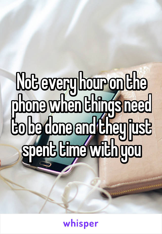 Not every hour on the phone when things need to be done and they just spent time with you