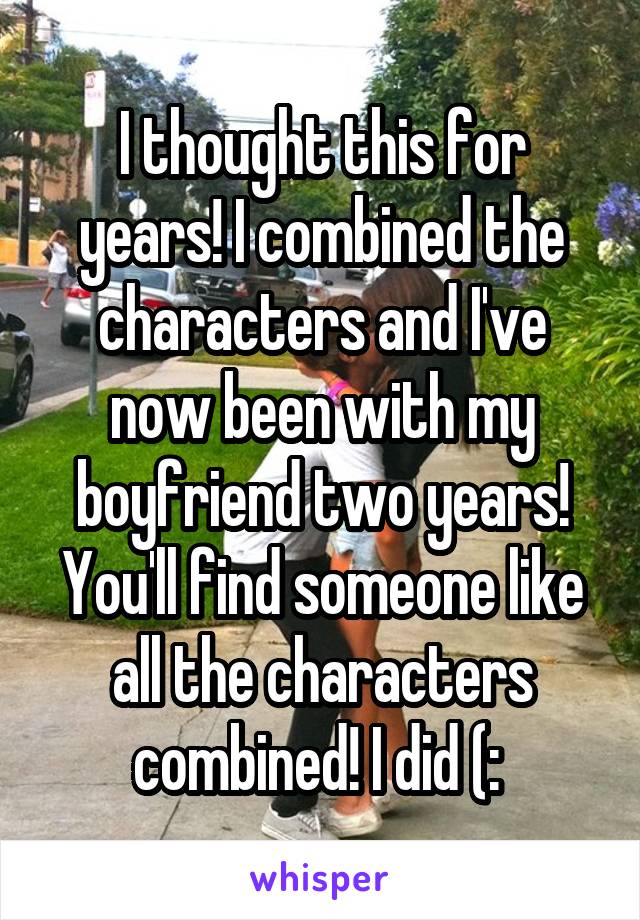 I thought this for years! I combined the characters and I've now been with my boyfriend two years! You'll find someone like all the characters combined! I did (: 