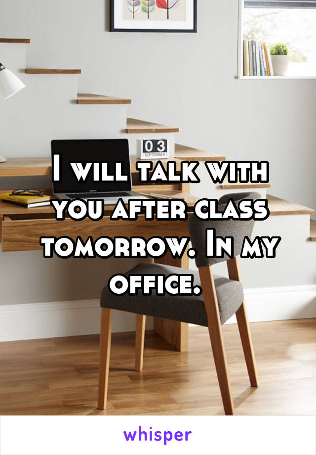 I will talk with you after class tomorrow. In my office. 