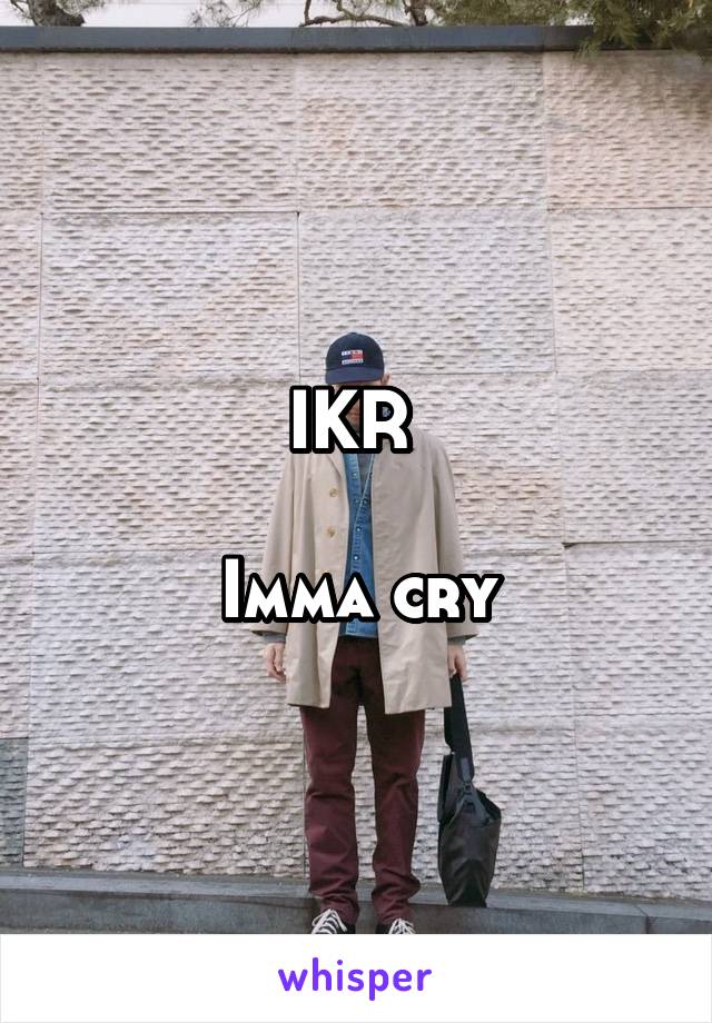 IKR 

Imma cry