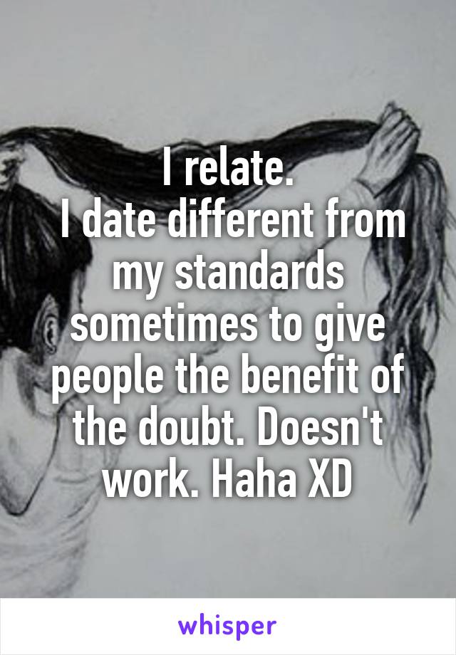 I relate.
 I date different from my standards sometimes to give people the benefit of the doubt. Doesn't work. Haha XD