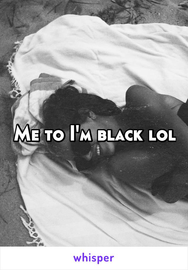 Me to I'm black lol