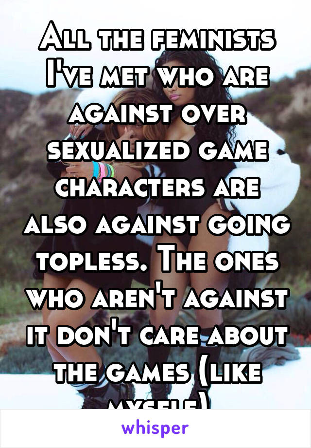 All the feminists I've met who are against over sexualized game characters are also against going topless. The ones who aren't against it don't care about the games (like myself)