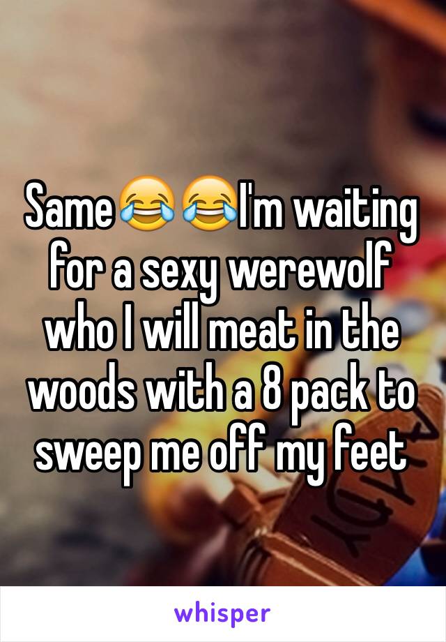 Same😂😂I'm waiting for a sexy werewolf who I will meat in the woods with a 8 pack to sweep me off my feet