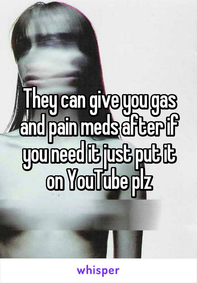 They can give you gas and pain meds after if you need it just put it on YouTube plz