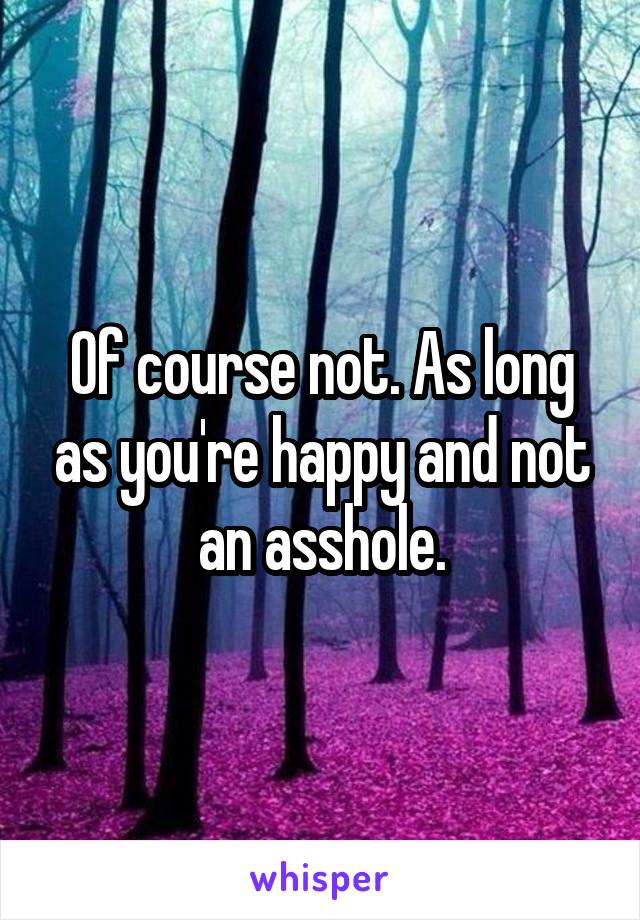 Of course not. As long as you're happy and not an asshole.