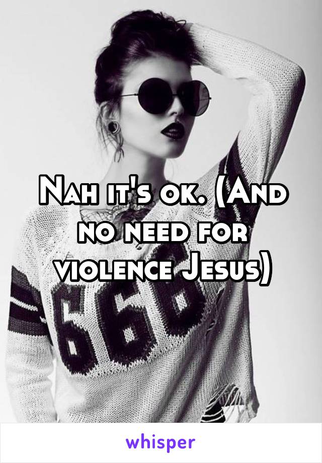 Nah it's ok. (And no need for violence Jesus)